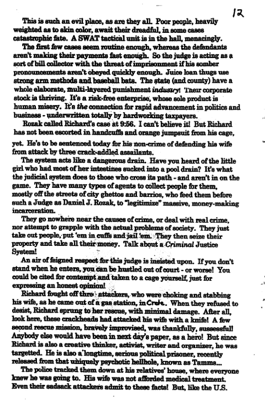 1 This is such an evil place, as are they all. Poor peaple, heavily ‘weighted s to akin color, await their dreadful, in some cases catastrophie fate. A SWAT tactical unit ia in the hall, menacingly. The first fow cases seem routine enough, whereas the defendants ‘aren’t making their payments fast enough. So the judge is acting as a mamnflm-um&mamn:—h- ‘pronouncements aren’t obayed quickly enough. Juice loan thugs use strong arm methods and baseball bats. The state (and county) bave a stock is thriving. I¥s a risk-free enterprise, whase sole product is ‘human misery. I¢s the connection for rapid advancement in politics and ‘business - underwritten totally by hardworking taxpayers. Rosak called Richard’s case at 9:56. I can’t believe itl But Richard ’has not been escorted in handcuffs and orange jumpsuit from his cage, yot. He’s to be sentenced today for his non-crime of defending his wife from attack by three crack-addled assailants. The system acts like a dangerous drain. Have you heard of the little girl who had most of her intestines sucked into a pool drain? Its what the judicial aystem does to those who cross its path - and aren’t in on the game. They have many types of agents to collect people for them, ‘mostly off the streets of city ghettos and barrios, who feed them before such a Judge as Daniel J. Rozak, to “legitimize” massive, money-making incarceration. They go nowhete near the causes of crime, or deal with real rime, nor attempt to grapple with the actual problems of scciety. They just take out people, put ‘em in cuffs and jail ‘em. ‘They then seize their property and take all their money. Talk about a Criminal Justice System! An air of feigned respeot for this judge is insisted upon. If you don’t stand when he enters, you can be hustled out of court - or worse! You ‘could be cited for contenipt and taken to & cage yourself, just for ‘expressing an honest opimion! Richard fought off thre:: attackars, who were choking and stabbing his wits, a8 he came out of a gas station, inCrefe.. When they refused to desist, Richard sprang to her rescue, with minimal damage. After all, Took here, these crackheads had attacked kis wis with a knife! A few Anybody else would have been in next day’s paper, as a hero! But since Richard is also a ereative thinker, activist, writer and organizer, he was targetted. He is also a’longtime, serious political prisoner, recently ‘relsased from that whiquely paychotic hellhole, known as Tamms... The police tracked them down at his relatives’ house, where everyons Jmew ho was going to. Hia wife was not afforded medical treatment. Even their sadsack attackers admit to these facts! Bat, like the U.S.